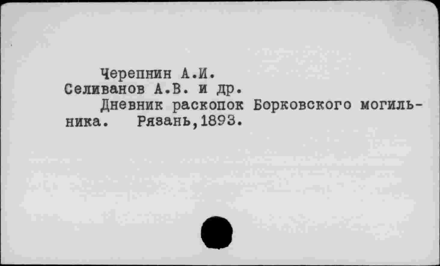 ﻿Черепнин А.И.
Селиванов А.В. и др.
Дневник раскопок Борковского могильника. Рязань,1893.